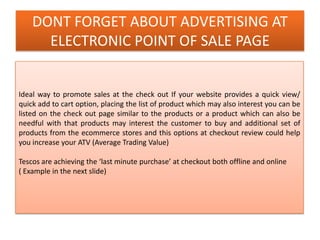 DONT FORGET ABOUT ADVERTISING AT
ELECTRONIC POINT OF SALE PAGE
Ideal way to promote sales at the check out If your website provides a quick view/
quick add to cart option, placing the list of product which may also interest you can be
listed on the check out page similar to the products or a product which can also be
needful with that products may interest the customer to buy and additional set of
products from the ecommerce stores and this options at checkout review could help
you increase your ATV (Average Trading Value)
Tescos are achieving the ‘last minute purchase’ at checkout both offline and online
( Example in the next slide)
 