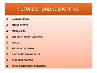 FUTURE OF ONLINE SHOPPING
 IN-STORE PICKUP.
 PICKUP DEPOTS.
 MOBILE APPS.
 LESS FLASH MORE FUNCTIONS.
 VIDEOS.
 SOCIAL NETWORKING.
 DAILY DEALS & FLASH SALES.
 DEAL AGGREGATORS.
 RETAIL BASED SOCIAL NETWORKS..
 