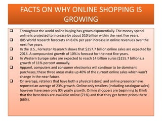 FACTS ON WHY ONLINE SHOPPING IS
GROWING
 Throughout the world online buying has grown exponentially. The money spend
online is projected to increase by about $10 billion within the next five years.
 IBIS World research forecasts an 8.6% per year increase in online revenues over the
next five years.
 In the U.S., Forrester Research shows that $257.7 billion online sales are expected by
2014. A compounded growth of 10% is forecast for the next five years.
 In Western Europe sales are expected to reach 14 billion euros ($155.7 billion), a
growth of 11% percent annually.
 Apparel, computers and consumer electronics will continue to be dominant
purchases; these three areas make up 40% of the current online sales which won't
change in the near future.
 On average, retailers that have both a physical (store) and online presence have
reported an average of 23% growth. Online only retailers (including catalogue sales)
however have seen only 9% yearly growth. Online shoppers are beginning to think
that the best deals are available online (71%) and that they get better prices there
(66%).
 