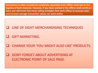 Ecommerce is often considered completely separately from offline retail due to the
logistics of both channels. However, if you have worked in the offline retail world as I
have, you will know that many selling strategies that work offline to increase sales
and increase average transaction values can work online
 LINE OF SIGHT MERCHANDISING TECHNIQUES
 GIFT MARKETING.
 CHANGE YOUR ‘YOU MIGHT ALSO LIKE’ PRODUCTS.
 DONT FORGET ABOUT ADVERTISING AT
ELECTRONIC POINT OF SALE PAGE.
 