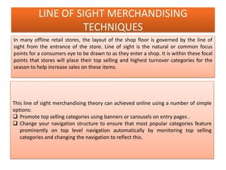 LINE OF SIGHT MERCHANDISING
TECHNIQUES
In many offline retail stores, the layout of the shop floor is governed by the line of
sight from the entrance of the store. Line of sight is the natural or common focus
points for a consumers eye to be drawn to as they enter a shop. It is within these focal
points that stores will place their top selling and highest turnover categories for the
season to help increase sales on these items.
This line of sight merchandising theory can achieved online using a number of simple
options:
 Promote top selling categories using banners or carousels on entry pages .
 Change your navigation structure to ensure that most popular categories feature
prominently on top level navigation automatically by monitoring top selling
categories and changing the navigation to reflect this.
 