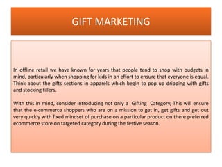 GIFT MARKETING
In offline retail we have known for years that people tend to shop with budgets in
mind, particularly when shopping for kids in an effort to ensure that everyone is equal.
Think about the gifts sections in apparels which begin to pop up dripping with gifts
and stocking fillers.
With this in mind, consider introducing not only a Gifting Category, This will ensure
that the e-commerce shoppers who are on a mission to get in, get gifts and get out
very quickly with fixed mindset of purchase on a particular product on there preferred
ecommerce store on targeted category during the festive season.
 