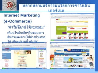 หลากหลายบริการบนโลกการค้าในอินเทอร์เนต Internet Marketing  ( e-Commerce) “ ทำให้โลกนี้ไร้พรมแดน” เทียนไขอันเล็กๆในซอยแถว สันกำแพงขายไปต่างประเทศได้ เพียงปลายนิ้วสัมผัส 