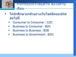 กิจกรรมประจำสัปดาห์ ส่งในคาบเรียน ให้นักศึกษายกตัวอย่างเว็บไซต์อีคอมเมิร์ส ต่อไปนี้ Consumer to Consumer ; C2C  Business to Consumer ; B2C  Business to Business ; B2B Business to Government ; B2G 