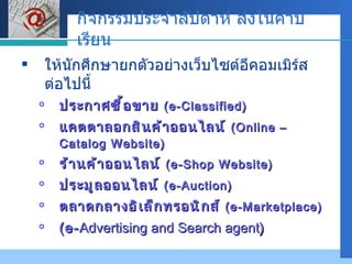 กิจกรรมประจำสัปดาห์ ส่งในคาบเรียน ให้นักศึกษายกตัวอย่างเว็บไซต์อีคอมเมิร์ส ต่อไปนี้ ประกาศซื้อขาย  (e-Classified) แคตตาลอกสินค้าออนไลน์  (Online – Catalog Website) ร้านค้าออนไลน์  (e-Shop Website) ประมูลออนไลน์  (e-Auction) ตลาดกลางอิเล็กทรอนิกส์  ( e-Marketplace) (e- Advertising and Search agent ) 