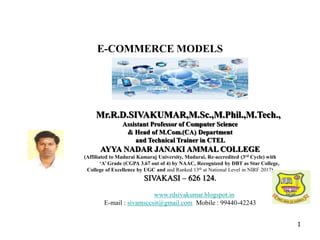 1
Mr.R.D.SIVAKUMAR,M.Sc.,M.Phil.,M.Tech.,
Assistant Professor of Computer Science
& Head of M.Com.(CA) Department
and Technical Trainer in CTEL
AYYA NADAR JANAKI AMMAL COLLEGE
(Affiliated to Madurai Kamaraj University, Madurai, Re-accredited (3rd Cycle) with
‘A’ Grade (CGPA 3.67 out of 4) by NAAC, Recognized by DBT as Star College,
College of Excellence by UGC and and Ranked 13th at National Level in NIRF 2017)
SIVAKASI – 626 124.
www.rdsivakumar.blogspot.in
E-mail : sivamsccsit@gmail.com Mobile : 99440-42243
E-COMMERCE MODELS
 