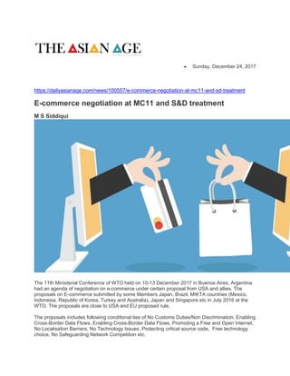  Sunday, December 24, 2017
https://dailyasianage.com/news/100557/e-commerce-negotiation-at-mc11-and-sd-treatment
E-commerce negotiation at MC11 and S&D treatment
M S Siddiqui
The 11th Ministerial Conference of WTO held on 10-13 December 2017 in Buenos Aires, Argentina
had an agenda of negotiation on e-commerce under certain proposal from USA and allies. The
proposals on E-commerce submitted by some Members Japan, Brazil, MIKTA countries (Mexico,
Indonesia, Republic of Korea, Turkey and Australia), Japan and Singapore etc in July 2016 at the
WTO. The proposals are close to USA and EU proposed rule.
The proposals includes following conditional ties of No Customs Duties/Non Discrimination, Enabling
Cross-Border Data Flows, Enabling Cross-Border Data Flows, Promoting a Free and Open Internet,
No Localisation Barriers, No Technology Issues, Protecting critical source code, Free technology
choice, No Safeguarding Network Competition etc.
 