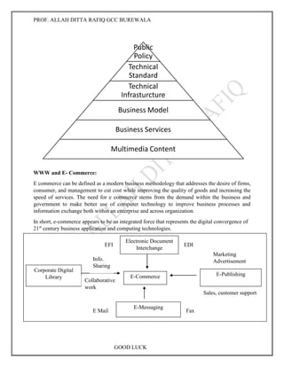PROF. ALLAH DITTA RAFIQ GCC BUREWALA
GOOD LUCK
WWW and E- Commerce:
E commerce can be defined as a modern business methodology that addresses the desire of firms,
consumer, and management to cut cost while improving the quality of goods and increasing the
speed of services. The need for e commerce stems from the demand within the business and
government to make better use of computer technology to improve business processes and
information exchange both within an enterprise and across organization.
In short, e-commerce appears to be an integrated force that represents the digital convergence of
21st
century business application and computing technologies.
E-commerce Application Services:
Public
Policy
Technical
Standard
Technical
Infrasturcture
Business Model
Business Services
Multimedia Content
E-Commerce
Electronic Document
Interchange
Corporate Digital
Library
E-Publishing
E-Messaging
EFI EDI
E Mail Fax
Info.
Sharing
Collaborative
work
Marketing
Advertisement
Sales, customer support
 