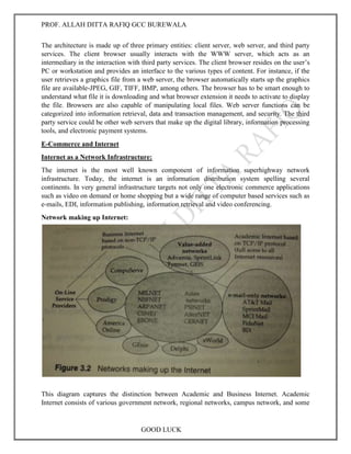PROF. ALLAH DITTA RAFIQ GCC BUREWALA
GOOD LUCK
The architecture is made up of three primary entities: client server, web server, and third party
services. The client browser usually interacts with the WWW server, which acts as an
intermediary in the interaction with third party services. The client browser resides on the user’s
PC or workstation and provides an interface to the various types of content. For instance, if the
user retrieves a graphics file from a web server, the browser automatically starts up the graphics
file are available-JPEG, GIF, TIFF, BMP, among others. The browser has to be smart enough to
understand what file it is downloading and what browser extension it needs to activate to display
the file. Browsers are also capable of manipulating local files. Web server functions can be
categorized into information retrieval, data and transaction management, and security. The third
party service could be other web servers that make up the digital library, information processing
tools, and electronic payment systems.
E-Commerce and Internet
Internet as a Network Infrastructure:
The internet is the most well known component of information superhighway network
infrastructure. Today, the internet is an information distribution system spelling several
continents. In very general infrastructure targets not only one electronic commerce applications
such as video on demand or home shopping but a wide range of computer based services such as
e-mails, EDI, information publishing, information retrieval and video conferencing.
Network making up Internet:
This diagram captures the distinction between Academic and Business Internet. Academic
Internet consists of various government network, regional networks, campus network, and some
 