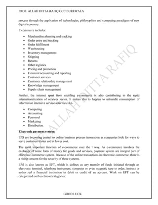 PROF. ALLAH DITTA RAFIQ GCC BUREWALA
GOOD LUCK
process through the application of technologies, philosophies and computing paradigms of new
digital economy.
E commerce includes:
 Merchandise planning and tracking
 Order entry and tracking
 Order fulfillment
 Warehousing
 Inventory management
 Shipping
 Returns
 Other logistics
 Pricing and promotion
 Financial accounting and reporting
 Customer services
 Customer relationship management
 Knowledge management
 Supply chain management
Further, the internet apart from enabling e-commerce is also contributing to the rapid
internationalization of services sector. It makes this to happen to unbundle consumption of
information intensive service activities like-
 Computing
 Accounting
 Personnel
 Marketing
 Distribution.
Electronic payment system:
EPS are becoming central to online business process innovation as companies look for ways to
serve customers faster and at lower cost.
The most important function of e-commerce over the I way. As e-commerce involves the
exchange of some form of money for goods and services, payment system are integral part of
electronic commerce system. Because of the online transactions in electronic commerce, there is
a rising concern for the security of these systems.
EPS is also known as EFT, which is defines as any transfer of funds initiated through an
electronic terminal, telephone instrument, computer or even magnetic tape to order, instruct or
authorized a financial institution to debit or credit of an account. Work on EFT can be
categorized on three broad categories:
 
