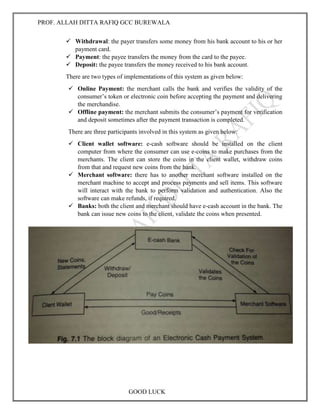 PROF. ALLAH DITTA RAFIQ GCC BUREWALA
GOOD LUCK
 Withdrawal: the payer transfers some money from his bank account to his or her
payment card.
 Payment: the payee transfers the money from the card to the payee.
 Deposit: the payee transfers the money received to his bank account.
There are two types of implementations of this system as given below:
 Online Payment: the merchant calls the bank and verifies the validity of the
consumer’s token or electronic coin before accepting the payment and delivering
the merchandise.
 Offline payment: the merchant submits the consumer’s payment for verification
and deposit sometimes after the payment transaction is completed.
There are three participants involved in this system as given below:
 Client wallet software: e-cash software should be installed on the client
computer from where the consumer can use e-coins to make purchases from the
merchants. The client can store the coins in the client wallet, withdraw coins
from that and request new coins from the bank.
 Merchant software: there has to another merchant software installed on the
merchant machine to accept and process payments and sell items. This software
will interact with the bank to perform validation and authentication. Also the
software can make refunds, if required.
 Banks: both the client and merchant should have e-cash account in the bank. The
bank can issue new coins to the client, validate the coins when presented.
 