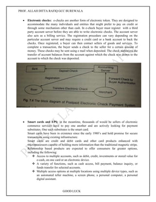 PROF. ALLAH DITTA RAFIQ GCC BUREWALA
GOOD LUCK
 Electronic checks: e-checks are another form of electronic token. They are designed to
accommodate the many individuals and entities that might prefer to pay on credit or
through some mechanism other than cash. In e-check buyer must register with a third
party account server before they are able to write electronic checks. The account server
also acts as a billing service. The registration procedure can vary depending on the
particular account server and may require a credit card or a bank account to back the
checks. Once registered, a buyer can then contact sellers of goods and services. To
complete a transaction, the buyer sends a check to the seller for a certain amount of
money. These checks may be sent using e mail when deposited. The check authorizes the
transfer of account balances from the account against which the check was drawn to the
account to which the check was deposited.
 Smart cards and EPS: in the meantime, thousands of would be sellers of electronic
commerce services have to pay one another and are actively looking for payment
substitutes. One such substitutes is the smart card.
Smart cards have been in existence since the early 1980’s and hold promise for secure
transactions using existing infrastructure.
Smart cards are credit and debit cards and other card products enhanced with
microprocessors capable of holding more information than the traditional magnetic stripe.
Relationship based products are expected to offer consumers far greater options,
including the following:
 Access to multiple accounts, such as debit, credit, investments or stored value for
e-cash, on one card or an electronic device.
 A variety of functions, such as cash access, bill payment, balance inquiry, or
funds transfer for selected accounts.
 Multiple access options at multiple locations using multiple device types, such as
an automated teller machine, a screen phone, a personal computer, a personal
digital assistant.
 