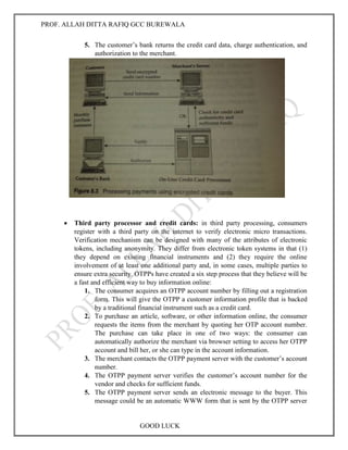 PROF. ALLAH DITTA RAFIQ GCC BUREWALA
GOOD LUCK
5. The customer’s bank returns the credit card data, charge authentication, and
authorization to the merchant.
 Third party processor and credit cards: in third party processing, consumers
register with a third party on the internet to verify electronic micro transactions.
Verification mechanism can be designed with many of the attributes of electronic
tokens, including anonymity. They differ from electronic token systems in that (1)
they depend on existing financial instruments and (2) they require the online
involvement of at least one additional party and, in some cases, multiple parties to
ensure extra security. OTPPs have created a six step process that they believe will be
a fast and efficient way to buy information online:
1. The consumer acquires an OTPP account number by filling out a registration
form. This will give the OTPP a customer information profile that is backed
by a traditional financial instrument such as a credit card.
2. To purchase an article, software, or other information online, the consumer
requests the items from the merchant by quoting her OTP account number.
The purchase can take place in one of two ways: the consumer can
automatically authorize the merchant via browser setting to access her OTPP
account and bill her, or she can type in the account information.
3. The merchant contacts the OTPP payment server with the customer’s account
number.
4. The OTPP payment server verifies the customer’s account number for the
vendor and checks for sufficient funds.
5. The OTPP payment server sends an electronic message to the buyer. This
message could be an automatic WWW form that is sent by the OTPP server
 