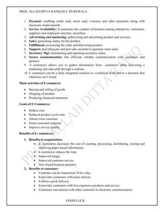 PROF. ALLAH DITTA RAFIQ GCC BUREWALA
GOOD LUCK
1. Payment: enabling credit card, smart card, e-money and other payments along with
electronic funds transfer.
2. Service Availability: It automates the conduct of business among enterprises, customers,
suppliers and employers anytime, anywhere.
3. Advertising and marketing: publicizing and advertising product and services.
4. Sales: generating orders for the product.
5. Fulfillment: processing the order and delivering product.
6. Support: providing pre and post sale assistant to generate more sales.
7. Inventory Mgt: maintaining and reporting inventory status.
8. Secure communication: fast efficient, reliable communication with customers and
partners.
9. E commerce allows you to gather information from customers while delivering a
marketing and sales pith through a website.
10. E commerce can be a fully integrated solution or a technical front end to a business that
otherwise isn’t wired.
Main activities of E commerce
 Buying and selling of goods
 Shipping of product
 Producing financial statement.
Goals of E Commerce:
 Reduce cost
 Reduced product cycle time
 Attract more customer
 Faster customer response
 Improve service quality
Benefits of E- commerce:
1. Benefits to organization:
 E- commerce decreases the cost of creating, processing, distributing, storing and
retrieving paper based information.
 E commerce reduces the time
 Improved Image
 Improved customer service
 New found business partners.
2. Benefits to consumer:
 Customer can do transaction 24 hr a day
 It provides customers with more choices
 It allows quick delivery
 It provides customers with less expensive products and service.
 Customers can interact with other customer in electronic communication.
 