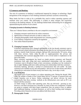 PROF. ALLAH DITTA RAFIQ GCC BUREWALA
GOOD LUCK
E Commerce and Banking:
The role of e-commerce in banking is multifaceted impacted by changes in technology. Rapid
deregulation of the emergence of new banking institution and basic economic restructuring.
Many banks feel that in order to be a profitable they need to reduce operating expenses and
maintain strict cost control. This philosophy is evident in many mergers and acquisition
occurring in the banking industry. So, the challenge behind bank restructuring lies in adequately
operationalizing the motion of cost control.
Changing dynamics in Banking Industry:
There are 5 distinct factors contribute to the new competitive environment:
1. Changing consumer needs driven by online commerce.
2. Optimization of branch networks in order to reduce cost.
3. Changing demographic trends and potential new consumer market.
4. Cross industry competition caused by de-regulation.
5. New online financial products.
1. Changing Consumer Needs
Consumer requirements have changed substantially in the last decade customers want to
access account related information download account data for use with personal software
products, transfer funds between accounts, and pay bills electronically. Of course, along
with these services, banks must be able to supply/guarantee the privacy and
confidentiality that customers demand which is not a trivial matter to implement on the
part of the banks.
Many consumer requirements are based on simple premise customers and financial
institutions both seek closer and more multifaceted relationships with one another.
Customers want to be able to bank at their convenience, including over the weekend or
late at night. Bankers want more stable and long term relationships with their customers.
Electronic banking provides a method of communication that will enable the bank
customer to be reached served, and sold products and services in their homes and offices
whenever it is convenient for them twenty four hours a day, seven days a week.
2. Cost Reduction
The central goal of most mergers is to reduce operating costs. During the decade 1984-
1994, the number of banks in the United States fell by 27 percent. In general brick and
mortar branches cost at heavy. Online technology can deliver services far more
economically than these existing methods as the infrastructure costs such as PC’s are
shared with the consumer.
As banks merge to reduce their operating costs, they are obviously growing in size.
however, even their increased size is dwarfed by many of their new competitors. If banks
are going to compete with these larger competitors, they are going to have to address
their traditional banking overhead structures, as well as their existing retail strategies.
Providing online financial services can address both these needs.
3. Demographic Trends
 