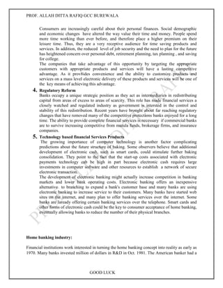 PROF. ALLAH DITTA RAFIQ GCC BUREWALA
GOOD LUCK
Consumers are increasingly careful about their personal finances. Social demographic
and economic changes have altered the way value their time and money. People spend
more time working than ever before, and therefore place a higher premium on their
leisure time. Thus, they are a very receptive audience for time saving products and
services. In addition, the reduced level of job security and the need to plan for the future
has heightened concern over personal debt, retirement planning, tax planning , and saving
for college.
The companies that take advantage of this opportunity by targeting the appropriate
customers with appropriate products and services will have a lasting competitive
advantage. As it prov8ides convenience and the ability to customize products and
services on a mass level electronic delivery of these products and services will be one of
the key means of achieving this advantage.
4. Regulatory Reform
Banks occupy a unique strategic position as they act as intermediaries in redistributing
capital from areas of excess to areas of scarcity. This role has made financial services a
closely watched and regulated industry as government is intersted in the control and
stability of this redistribution. Recent years have brought about far reaching regulatory
changes that have removed many of the competitive protections banks enjoyed for a long
time. The ability to provide complete financial services is necessary if commercial banks
are to survive increasing competitive from mutula funds, brokerage firms, and insurance
companies.
5. Technology based financial Services Products
The growing importance of computer technology is another factor complicating
predictions about the future structure of baking. Some observers believe that additional
development of electronic cash, such as smart cards, could stimulate further baking
consolidation. They point to the fact that the start-up costs associated with electronic
payments technology cab be high in part because electronic cash requires large
investments in computer software and other resources to establish a network of secure
electronic transaction.
The development of electronic banking might actually increase competition in banking
markets and lower bank operating costs. Electronic banking offers an inexpensive
alternative to branching to expand a bank's customer base and many banks are using
electronic banking to increase service to their customers. Many banks have started web
sites on the internet, and many plan to offer banking services over the internet. Some
banks are laready offering certain banking services over the telephone. Smart cards and
other forms of electronic cash could be the key to consumer acceptance of home banking,
eventually allowing banks to reduce the number of their physical branches.
Home banking industry:
Financial institutions work interested in turning the home banking concept into reality as early as
1970. Many banks invested million of dollars in R&D in Oct. 1981. The American banker had a
 
