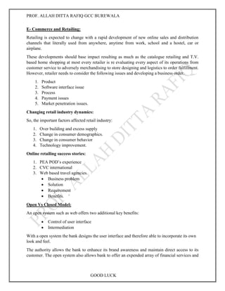 PROF. ALLAH DITTA RAFIQ GCC BUREWALA
GOOD LUCK
E- Commerce and Retailing:
Retailing is expected to change with a rapid development of new online sales and distribution
channels that literally used from anywhere, anytime from work, school and a hostel, car or
airplane.
These developments should base impact resulting as much as the catalogue retailing and T.V.
based home shopping at most every retailer is re evaluating every aspect of its operations from
customer service to adversely merchandising to store designing and logistics to order fulfillment.
However, retailer needs to consider the following issues and developing a business order.
1. Product
2. Software interface issue
3. Process
4. Payment issues
5. Market penetration issues.
Changing retail industry dynamics:
So, the important factors affected retail industry:
1. Over building and excess supply
2. Change in consumer demographics.
3. Change in consumer behavior
4. Technology improvement.
Online retailing success stories:
1. PEA POD’s experience
2. CVC international
3. Web based travel agencies.
 Business problem
 Solution
 Requirement
 Benefits.
Open Vs Closed Model:
An open system such as web offers two additional key benefits:
 Control of user interface
 Intermediation
With a open system the bank designs the user interface and therefore able to incorporate its own
look and feel.
The authority allows the bank to enhance its brand awareness and maintain direct access to its
customer. The open system also allows bank to offer an expended array of financial services and
 