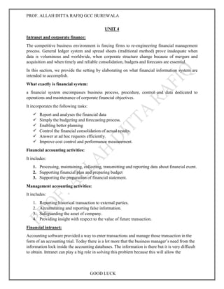 PROF. ALLAH DITTA RAFIQ GCC BUREWALA
GOOD LUCK
UNIT 4
Intranet and corporate finance:
The competitive business environment is forcing firms to re-engineering financial management
process. General ledger system and spread sheets (traditional method) prove inadequate when
data is voluminous and worldwide, when corporate structure change because of mergers and
acquisition and when timely and reliable consolidation, budgets and forecasts are essential.
In this section, we provide the setting by elaborating on what financial information system are
intended to accomplish.
What exactly is financial system:
a financial system encompasses business process, procedure, control and data dedicated to
operations and maintenance of corporate financial objectives.
It incorporates the following tasks:
 Report and analyses the financial data
 Simply the budgeting and forecasting process.
 Enabling better planning
 Control the financial consolidation of actual results.
 Answer at ad hoc requests efficiently.
 Improve cost control and performance measurement.
Financial accounting activities:
It includes:
1. Processing, maintaining, collecting, transmitting and reporting data about financial event.
2. Supporting financial plan and preparing budget
3. Supporting the preparation of financial statement.
Management accounting activities:
It includes:
1. Reporting historical transaction to external parties.
2. Accumulating and reporting false information.
3. Safeguarding the asset of company.
4. Providing insight with respect to the value of future transaction.
Financial intranet:
Accounting software provided a way to enter transactions and manage those transaction in the
form of an accounting trial. Today there is a lot more that the business manager’s need from the
information lock inside the accounting databases. The information is there but it is very difficult
to obtain. Intranet can play a big role in solving this problem because this will allow the
 