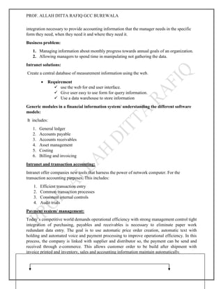 PROF. ALLAH DITTA RAFIQ GCC BUREWALA
GOOD LUCK
integration necessary to provide accounting information that the manager needs in the specific
form they need, when they need it and where they need it.
Business problem:
1. Managing information about monthly progress towards annual goals of an organization.
2. Allowing managers to spend time in manipulating not gathering the data.
Intranet solutions:
Create a central database of measurement information using the web.
 Requirement
 use the web for end user interface.
 Give user easy to use form for query information.
 Use a data warehouse to store information
Generic modules in a financial information system/ understanding the different software
models:
It includes:
1. General ledger
2. Accounts payable
3. Accounts receivables
4. Asset management
5. Costing
6. Billing and invoicing
Intranet and transaction accounting:
Intranet offer companies new tools that harness the power of network computer. For the
transaction accounting purposes. This includes:
1. Efficient transaction entry
2. Common transaction processes
3. Consistent internal controls
4. Audit trials
Payment system/ management:
Today’s competitive world demands operational efficiency with strong management control tight
integration of purchasing, payables and receivables is necessary to eliminate paper work
redundant data entry. The goal is to use automatic price order creation, automatic text with
holding and automated voice and payment processing to improve operational efficiency. In this
process, the company is linked with supplier and distributor so, the payment can be send and
received through e-commerce. This allows customer order to be build after shipment with
invoice printed and inventory, sales and accounting information maintain automatically.
 