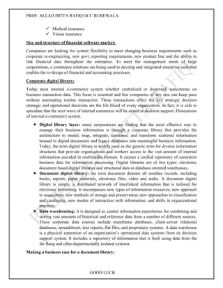 PROF. ALLAH DITTA RAFIQ GCC BUREWALA
GOOD LUCK
 Medical insurance
 Vision insurance
Size and structure of financial software market:
Companies are looking for system flexibility to meet changing business requirements such as
corporate re-engineering, new govt. reporting requirements, new product line and the ability to
link financial data throughout the enterprise. To meet the management needs of large
corporations, e commerce solutions are being used to develop and integrated enterprise suite that
enables the re-design of financial and accounting processes.
Corporate digital library:
Today most internal e-commerce system whether centralized or dispersed, concentrate on
business transaction data. This focus is essential and few companies of any size can keep pace
without automating routine transaction. These transactions affect the key strategic decision
strategic and operational decisions are the life blood of every organization. In fact, it is safe to
speculate that the next wave of internal commerce will be aimed at decision support. Dimensions
of internal e-commerce system:
 Digital library layer: many corporations are finding that the most effective way to
manage their business information is through a corporate library that provides the
architecture to model, map, integrate, condense, and transform scattered information
housed in digital documents and legacy databases into meaningful business information.
Today, the term digital library is widely used as the generic term for diverse information
structures that provide organizations and workers access to the vast amount of internal
information encoded in multimedia formats. It creates a unified repository of consistent
business data for information processing. Digital libraries are of two types: electronic
document based digital libraries and structured data or database oriented warehouses.
 Document digital library: the term document denotes all nondata records, including
books, reports, paper materials, electronic files, video and audio. A document digital
library is simply, a distributed network of interlinked information that is tailored for
electronic publishing. It encompasses new types of information resources; new approach
to acquisition; new methods of storage and preservation; new approaches to classification
and cataloging; new modes of interaction with information; and shifts in organizational
practices.
 Data warehousing: it is designed as central information repositories for combining and
storing vast amounts of historical and reference data from a number of different sources.
These corporate data sources include mainframe databases, client-server relational
databases, spreadsheets, text reports, flat files, and proprietary systems. A data warehouse
is a physical separation of an organization’s operational data systems from its decision
support system. It includes a repository of information that is built using data from the
far-flung and often departmentally isolated systems.
Making a business case for a document library:
 