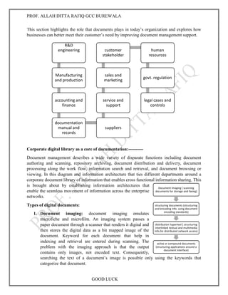 PROF. ALLAH DITTA RAFIQ GCC BUREWALA
GOOD LUCK
R&D
engineering
Manufacturing
and production
accounting and
finance
documentation
manual and
records
suppliers
service and
support
sales and
marketing
customer
stakeholder
human
resources
govt. regulation
legal cases and
controls
Document Imaging ( scanning
documents for storage and faxing)
structuring documents (structuring
and encoding info. using document
encoding standards)
distribution hypertext ( structuring
interlinked textual and multimedia
info.for distributed network access)
active or compound documents
(structuring applications around a
document interface)
This section highlights the role that documents plays in today’s organization and explores how
businesses can better meet their customer’s need by improving document management support.
Corporate digital library as a core of documentation:----------
Document management describes a wide variety of disparate functions including document
authoring and scanning, repository archiving, document distribution and delivery, document
processing along the work flow, information search and retrieval, and document browsing or
viewing. In this diagram and information architecture that ties different departments around a
corporate document library of information that enables cross functional information sharing. This
is brought about by establishing information architectures that
enable the seamless movement of information across the enterprise
networks.
Types of digital documents:
1. Document imaging: document imaging emulates
microfiche and microfilm. An imaging system passes a
paper document through a scanner that renders it digital and
then stores the digital data as a bit mapped image of the
document. Keyword for each document that help in
indexing and retrieval are entered during scanning. The
problem with the imaging approach is that the output
contains only images, not encoded text. Consequently,
searching the text of a document’s image is possible only using the keywords that
categorize that document.
 