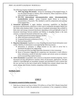 PROF. ALLAH DITTA RAFIQ GCC BUREWALA
GOOD LUCK
The following imaging standards are prominently used:
 TIFF (tag image file format)- format for interchange of bit-mapped images. It
was developed through an industry effort initiated by Aldus Corporation and has
achieved de facto standard status.
 ITU-TSS (international telecommunication union- telecommunication
standardization sector)- group Corporate digital library as a core of
documentation .6 Facsimile. This standard is used for compression and exchange
of bit mapped files.
2. Structured documents: it apply database structuring capabilities to individual
documents and documents collections to allow tools to manipulate document content just
like fields within database tables. A large array of standards and products are available to
help create and manage structured documents, depending on the goal and task at hand. If
document interchange between platform and fidelity to document format is the main
concern, a compound document architecture may suffice.
 Standard generalized markup language (SGML)
 Office document architecture (ODA)
 Compound document architecture (CDA)
 Rich text format (RTF)
3. Hypertext documents: hypertext is a way of making document based information more
mobile. Mobility of information is necessary for the following reasons:
 Information in enterprise is seldom located on one node or server but is
distributed throughout the organization.
 Accessing and retrieving large monolithic documents is time consuming.
 Reuse of document fragments for composing new documents is more effective
when information stored on individual systems and servers across an enterprise
can be accessed from remote locations.
4. Active documents: it represents what is known as document oriented computing. Active
documents provide and interactive interface where all documents, applications, and data
related to a particular task are assembled, arranged, and interlinked in such a manner that
the user can focus on the task at hand and be shielded from nontask related issues like
access, storage, data formats, location, computing or delivery mechanism.
Intelligent Agent:
UNIT 5
E-Commerce scenario in Indian corporate:
• India has an internet user base of about 354 million as of June 2015. Despite being third
largest user base in world, the penetration of e-commerce is low compared to markets
 