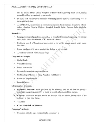 PROF. ALLAH DITTA RAFIQ GCC BUREWALA
GOOD LUCK
like the United States, United Kingdom or France but is growing much faster, adding
around 6 million new entrants every month.
• In India, cash on delivery is the most preferred payment method, accumulating 75% of
the e-retail activities.
• As of Q1 2015, seven Indian e-commerce companies have managed to achieve billion-
dollar valuation. Namely, Flipkart, Snapdeal, InMobi, Quikr, Amazon India, OlaCabs,
and Paytm.
Key driver:
• Large percentage of population subscribed to broadband Internet, burgeoning 3G internet
users, and a recent introduction of 4G across the country.
• Explosive growth of Smartphone users, soon to be world's second largest smart phone
user base.
• Rising standards of living as result of fast decline in poverty rate.
• Availability of much wider product range
Usage and advantages:
• Global Trade
• Virtual Businesses
• Lower search costs
• Increased power of downstream players
• No Standing in Queues or Being Placed on Hold Forever
• Easier to Compare Prices
• Lots of Choices
Infrastructure problems:
• Payment Collection: When get paid by net banking, one has to end up giving a
significant share of revenue (4% or more) even with a business of thin margin.
• Logistics: Businesses have to deliver the product, safe and secure, in the hands of the
right guy in right time frame.
• Taxation
• Cyber crime in E – Commerce
Consumer’s attitude:
• Consumer attitudes are a composite of a consumer’s
 