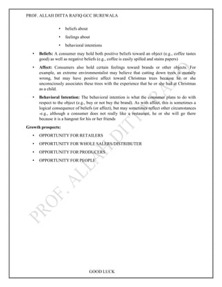 PROF. ALLAH DITTA RAFIQ GCC BUREWALA
GOOD LUCK
• beliefs about
• feelings about
• behavioral intentions
• Beliefs: A consumer may hold both positive beliefs toward an object (e.g., coffee tastes
good) as well as negative beliefs (e.g., coffee is easily spilled and stains papers)
• Affect: Consumers also hold certain feelings toward brands or other objects. For
example, an extreme environmentalist may believe that cutting down trees is morally
wrong, but may have positive affect toward Christmas trees because he or she
unconsciously associates these trees with the experience that he or she had at Christmas
as a child.
• Behavioral Intention: The behavioral intention is what the consumer plans to do with
respect to the object (e.g., buy or not buy the brand). As with affect, this is sometimes a
logical consequence of beliefs (or affect), but may sometimes reflect other circumstances
-e.g., although a consumer does not really like a restaurant, he or she will go there
because it is a hangout for his or her friends
Growth prospects:
• OPPORTUNITY FOR RETAILERS
• OPPORTUNITY FOR WHOLE SALERS/DISTRIBUTER
• OPPORTUNITY FOR PRODUCERS
• OPPORTUNITY FOR PEOPLE
 
