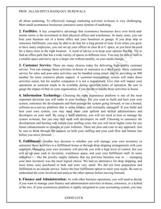 PROF. ALLAH DITTA RAFIQ GCC BUREWALA
GOOD LUCK
all about marketing. To effectively manage marketing activities in-house is very challenging.
Most small ecommerce businesses outsource some element of marketing.
2. Facilities: A key competitive advantage that ecommerce businesses have over brick-and-
mortar stores is the investment in their physical offices and warehouses. In many cases, you can
host your business out of a home office and your basement or garage. If you drop ship or
outsource fulfillment, you may be able to do that for a long period of time. Even when you grow
to have many employees, you can set up your offices in class B or C space, as you have no need
for a fancy store in the right location. A word of advice is to keep your options flexible. Try to
find an office park that has a wide variety of spaces in different sizes. You may be able to start in
a smaller space and move up to a larger one without penalty, as your needs change.
3. Customer Service: There are many choices today for delivering high-quality customer
service. You can manage those activities in-house or outsource to a third party. Basic customer
service for sales and post-sales activities can be handled using email, and by providing an 800
number for more extensive phone support. A customer-management system will make those
activities easier, but for smaller companies it is not a requirement. Live chat will impact your
operations as someone needs to be available during specified hours of operation. Be sure to
gauge the impact of that on your organization, if you decide to handle those activities in house.
4. Information Technology: Choosing the right ecommerce platform is one of the most
important decisions you will make in your business. Do you want to build and host your own
system, outsource the development and then manage the system going forward, or use a hosted,
software-as-a-service platform that is more turnkey and externally managed? If you build and
host your own system, you may need more cash upfront and skilled administrators and
developers on your staff. By using a SaaS platform, you will not need to host or manage the
system in-house, but you may still need web developers on staff. Choosing to outsource the
development and hosting will reduce your staffing costs, but you will incur higher costs for any
future enhancements or changes to your websites. There are pros and cons to any approach. Just
be sure to think through the impacts on both your staffing and your cash flow and bottom line
before you move forward.
5. Fulfillment: Another key decision is whether you will manage your own inventory or
outsource those activities to a fulfillment house or through drop shipping arrangements with your
suppliers. Managing your own inventory will provide you with a high level of control, but you
will tie up your cash in inventory, warehouse space, and your own fulfillment staff. In some
industries — like the jewelry supply industry that my previous business was in — managing
your own inventory was the most logical choice. We had no alternative for drop shipping, and
most items were purchased in bulk and were very small. We did not trust preparation and
fulfillment to an outside service. Select the best fulfillment option to meet your needs. Be sure to
understand the costs involved and analyze the other options before moving forward.
6. Finance and Administration: As with other business operations, you will need to decide
if you want to manage your finance and administration activities in-house, outsource, or a hybrid
of the two. If your ecommerce platform is tightly integrated to your accounting system, you may
 