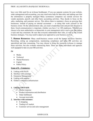 PROF. ALLAH DITTA RAFIQ GCC BUREWALA
GOOD LUCK
have very little need for an in-house bookkeeper. If you use separate systems for your website,
order management and accounting, you may need more help for data entry and making sure that
the information is properly managed Many ecommerce companies use outside services for
vendor payments, payroll, and other basic accounting activities. They decide to focus on the
sales, marketing, and customer service. This allows them to maintain a focus on growing their
businesses, instead of paying an internal accountant — or doing that work yourself as the
business owner. On the administration side, you need a leadership team and provide direction to
them. Good communication is important, whether you have 3 or 100 employees. Whether you
choose to be more authoritative or democratic in your management style is up to you. But choose
a style and stay consistent. Be sure that everyone understands their roles, as well as the overall
business strategies. You may need to adjust your approach as your business evolves.
7. Human Resources: Many small-business owners avoid the human resources function.
Recruiting, setting up compensation, maintaining compliance and other HR activities are
specialized and time consuming. You may choose to bring the resources in-house to manage
those activities, but also evaluate outsourcing them. There are many individuals and agencies
well equipped to take on your HR activities.
Or
 Media
 Technical
 Human Resource
 Capital
 Public Policy
Scope of E – Commerce:
1. Linking with D & R
2. Interface with customer
3. Enterprise Management
4. Linking with supplier
5. Global e commerce infrastructure
1. Linking with D &R:
 Market response
 Product information and distribution
 Order fulfillment
 Account receivable
2. Interface with customer:
 E-shopping
 Trading in E market
 Customer service and sales management
 