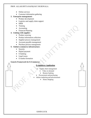 PROF. ALLAH DITTA RAFIQ GCC BUREWALA
GOOD LUCK
 Online services
 Customer information gathering
3. Enterprise management:
 Product development
 Logistics and supply chain support
 HRM
 Training
 Accounting
 Financial Planning
4. Linking with supplier:
 Product sourcing
 Product information collection
 Supplier process management
 Accounts payable management
 Purchase process management
5. Global e-commerce infrastructure:
 Security
 Digital payment
 E-banking
 Legal issues
 E-market formation
Generic Framework for E-Commerce:
E-commerce Application
 Supply chain management
 Video on demand
 Remote banking
 Procurement and purchasing
 Online marketing and advertisement
 Home shopping
 