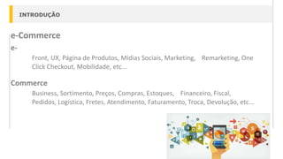 INTRODUÇÃO
e-Commerce
e-
Front, UX, Página de Produtos, Mídias Sociais, Marketing, Remarketing, One
Click Checkout, Mobilidade, etc...
Commerce
Business, Sortimento, Preços, Compras, Estoques, Financeiro, Fiscal,
Pedidos, Logística, Fretes, Atendimento, Faturamento, Troca, Devolução, etc...
 