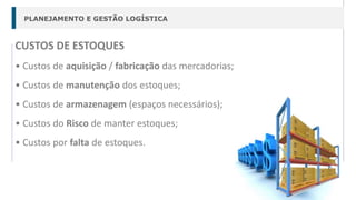 PLANEJAMENTO E GESTÃO LOGÍSTICA
CUSTOS DE ESTOQUES
• Custos de aquisição / fabricação das mercadorias;
• Custos de manutenção dos estoques;
• Custos de armazenagem (espaços necessários);
• Custos do Risco de manter estoques;
• Custos por falta de estoques.
 