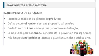 PLANEJAMENTO E GESTÃO LOGÍSTICA
SORTIMENTO DE ESTOQUES
• Identifique modelos ou gêneros de produtos;
• Defina o que vai vender e em que proporção vai vender;
• Cuidado com os itens similares que provocam canibalização;
• Sempre olhe para o mercado, concorrentes e players de seu segmento;
• Não ignore as necessidades latentes do seu consumidor / público-alvo.
 