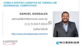 SAMUEL GONSALES
samuel@millennium.com.br
(11) 9.5417.0314
Julho/2018
http://www.samuelgonsales.com/livro
COMO A GESTÃO LOGÍSTICA SE TORNOU UM
DIFERENCIAL COMPETITIVO
 
