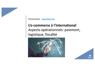 L’e-commerce à l’international
Aspects opérationnels: paiement,
logistique, fiscalité
Présentation www.Retis.be
 