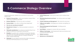 E-Commerce Strategy Overview
A good business plan, whether for e-commerce or any business
should cover:
 Business & Personal Aims - what is your business's mission? What
value are you seeking to provide?
 Business Objectives - what do you want to achieve?
 Business Model - how will you achieve those objectives?
 How are you sourcing your product?
 Manufacture In-house: You make your product or service in-
house
 Third party manufacturer: You outsource manufacturing of your
product or service to a third party manufacturer
 Dropship: You partner with a dropship manufacturer. Basically
this means that they make your product, package it and ship it
directly to your customer while your company handles the
entire customer relationship
 Wholesale: You buy goods or services from other companies in
bulk and re-sell those products on your website
 Tactical Deployment - what do you need to do to achieve those
goals?
 Marketing Requirements and Goals - how will you reach your target
customers?
 Content Gathering and Management - Who will do this and how?
 Fulfilment and Logistics - Managing your inventory and getting it to
customers
 Financial Management and Payments - including security
management
 Social Media - strategies to connect with your customers
 Platform & Technology - what requirements does your business have
to achieve the goals above?
 Mobile Commerce
 Maintenance & Management
 