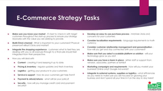 E-Commerce Strategy Tasks
 Make sure you know your market - it's best to check in with target
customers throughout the start-up process to ensure your strategy
resonates with the value you are seeking to provide.
 Multi/Omni-channel - What is important to your customers? Physical
presence? eBay? Clicks and mortar?
 Integrate the shopping experience - customers what to feel they are
dealing with you so all avenues through to a final sale should feel
integrated from their perspective.
 How you will deal with
 Content - creating it and keeping it up to date
 Pricing & inventory - regular updates and fresh inventory
 Logistics - getting your products to your customers
 Service & support - how do your customers get help from?
 Payment & refund/returns - what will be your policy?
 Security - how will you manage credit card and payment
security?
 Develop an easy-to-use purchase process - minimize clicks and
concerns for your customers
 Consider localization requirements - language requirements or multi-
currency
 Consider customer relationship management and personalization -
how will you get and stay connected with your customers?
 Make sure that you select a scalable platform or solution - will your
technology grow as you do?
 Make sure you have a team in place - either staff or support from
vendors, associates, partners or family?
 Marketing campaigns and requirements - how will you market your
business? Online only? Google Ad-words?
 Integrate to external systems, suppliers or logistics - what efficiencies
do you need to make sure you are focused on growing your
business and don't spend all your time in it on the day to day tasks?
 