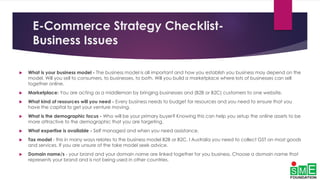 E-Commerce Strategy Checklist-
Business Issues
 What is your business model - The business model is all important and how you establish you business may depend on the
model. Will you sell to consumers, to businesses, to both. Will you build a marketplace where lots of businesses can sell
together online.
 Marketplace: You are acting as a middleman by bringing businesses and (B2B or B2C) customers to one website.
 What kind of resources will you need - Every business needs to budget for resources and you need to ensure that you
have the capital to get your venture moving.
 What is the demographic focus - Who will be your primary buyer? Knowing this can help you setup the online assets to be
more attractive to the demographic that you are targeting.
 What expertise is available - Self managed and when you need assistance.
 Tax model - this in many ways relates to the business model B2B or B2C. I Australia you need to collect GST on most goods
and services. If you are unsure of the take model seek advice.
 Domain name/s - your brand and your domain name are linked together for you business. Choose a domain name that
represents your brand and is not being used in other countries.
 