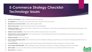 E-Commerce Strategy Checklist-
Technology Issues
 Business email addresses - helps to develop trust with your customers
 SSL Certificate (recommended if you accept credit cards) - necessary for security and trust
 Merchant account and/or PayPal - always collect payments safely.
 Which pricing model - relates to the business model and the demographic
 Shipping and logistics - shipping costs can be a margin eater. In most situations you will be able to add shipping cost to the total price. But shipping can be
a competitive advantage.
 Design and user experience - make it easy for the customer to browse and buy on any device
 Requirements for custom development - try to avoid having any custom development done as this will potentially cause you pain when you need to
upgrade or maintain the website.
 Mobile and tablets - work on any device.
 Search Engine Optimization (SEO) - SEO can be more costly than traditional marketing so ensure that you have tools and a strategy to get the most out of
the technology
 Content Marketing - good SEO and good results all start with great content. Remember Content is King when it comes to the web.
 Search Engine Marketing (SEM) - digital marketing is all about promoting your business on the web and bringing customers to your website.
 Web analytics - once you are selling online you need to be able to track who has been to your website and what they have done.
 Web-services for integration
 