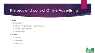 The pros and cons of Online Advertising
 Pros:
 Low Cost
 Determining The Right Target Audience
 Relatively Trouble-free
 Update Ads
 Cons:
 Privacy
 Malware
 Limitations
 