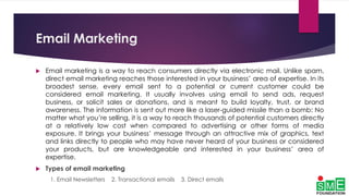 Email Marketing
 Email marketing is a way to reach consumers directly via electronic mail. Unlike spam,
direct email marketing reaches those interested in your business’ area of expertise. In its
broadest sense, every email sent to a potential or current customer could be
considered email marketing. It usually involves using email to send ads, request
business, or solicit sales or donations, and is meant to build loyalty, trust, or brand
awareness. The information is sent out more like a laser-guided missile than a bomb: No
matter what you’re selling, it is a way to reach thousands of potential customers directly
at a relatively low cost when compared to advertising or other forms of media
exposure. It brings your business’ message through an attractive mix of graphics, text
and links directly to people who may have never heard of your business or considered
your products, but are knowledgeable and interested in your business’ area of
expertise.
 Types of email marketing
1. Email Newsletters 2. Transactional emails 3. Direct emails
 