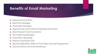 Benefits of Email Marketing
 Reduced Time & Effort
 Real-Time Messages
 Personalize Messages
 Segment User and Customer Database Information
 More Frequent Communications
 Test Marketing Messages
 Information Spreading
 Reduce Overhead Costs
 Exponentially Better Ability to Track Sales and User Engagement
 Save the Planet with Email Marketing!
 
