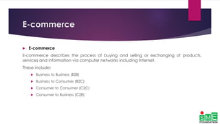 E-commerce
 E-commerce
E-commerce describes the process of buying and selling or exchanging of products,
services and information via computer networks including Internet.
These include:
 Business to Business (B2B)
 Business to Consumer (B2C)
 Consumer to Consumer (C2C)
 Consumer to Business (C2B)
 