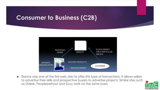 Consumer to Business (C2B)
 Elance was one of the first web sites to offer this type of transactions. It allows sellers
to advertise their skills and prospective buyers to advertise projects. Similar sites such
as Odesk, Peopleperhour and Guru work on the same basis.
 