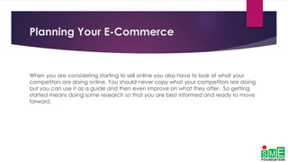 Planning Your E-Commerce
When you are considering starting to sell online you also have to look at what your
competitors are doing online. You should never copy what your competitors are doing
but you can use it as a guide and then even improve on what they offer. So getting
started means doing some research so that you are best informed and ready to move
forward.
 