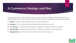 E-Commerce Strategy and Plan
Having a plan can help save you from making mistakes and getting off target from your
original objectives. A plan does not have to be long and complex. Consider the key issues:
 Mission - what is your business's value to your customers?
 Strategy - how will you go about making the business a success?
 Technology - choose the technology to support and grow with your business
 Stakeholders - identify the partners that will help move the business forward
 Engagement - get moving then review and improve as you go
 