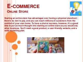 E-COMMERCE
ONLINE STORE
Starting an online store has advantages over having a physical storefront:
there's no rent to pay, and you can reach millions of customers from the
comfort of your own home. To have a shot at success, however, it's a good
idea to put as much thought into starting an online store as you would any
other business. You'll need a great product, a user-friendly website, and a
solid marketing plan.

 