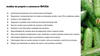 Análise do próprio e-commerce Ori.Go
➔ Acessível para pessoas com diversos tipos de limitação.
➔ Responsivo, funcionando bem em todas as resoluções de tela, como PCs e telefones celular.
➔ Intuitivo e com design leve.
➔ Seguindo os padrões mais modernos de desenvolvimento web.
➔ Área do usuário para controle de compras e informações.
➔ Ilustrado e com descrições completas dos produtos.
➔ Disponibilidade de variados tipos de pagamento online e apenas online.
➔ Área com conteúdo complementar a loja, mantendo o usuário presente mesmo sem comprar.
➔ Informações detalhada sobre os produtores e origem dos produtos.
➔ Informações úteis ao usuário sempre à mostra, como por exemplo o carrinho de compras.
➔ Design que representa os valores da marca e dos produtos vendidos.
 