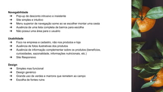 Navegabilidade
➔ Pop-up de desconto intrusivo e insistente
➔ Site simples e intuitivo
➔ Menu superior de navegação some ao se escolher montar uma cesta
➔ Ausência de uma lista completa de bairros para escolha
➔ Não possui uma área para o usuário
Usabilidade
➔ Foco na empresa e cadastro, não nos produtos e loja
➔ Ausência de fotos ilustrativas dos produtos
➔ Ausência de informação complementar sobre os produtos (benefícios,
curiosidades, sazonalidade, informações nutricionais, etc.)
➔ Site Responsivo
Design
➔ Simples mas funcional
➔ Design genérico
➔ Grande uso de verdes e marrons que remetem ao campo
➔ Escolha de fontes ruins
 
